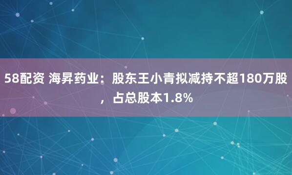58配资 海昇药业：股东王小青拟减持不超180万股，占总股本1.8%