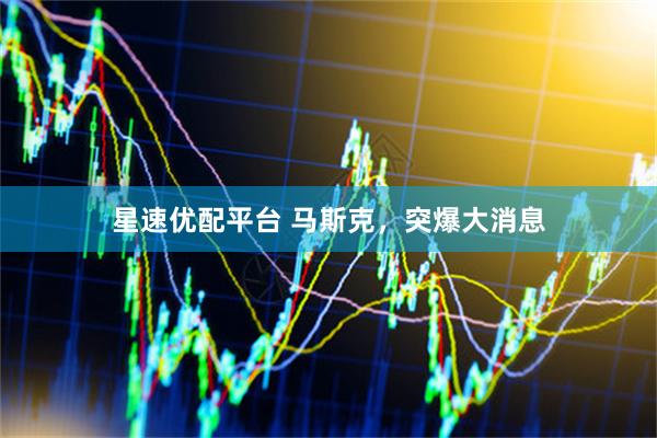 星速优配平台 马斯克，突爆大消息