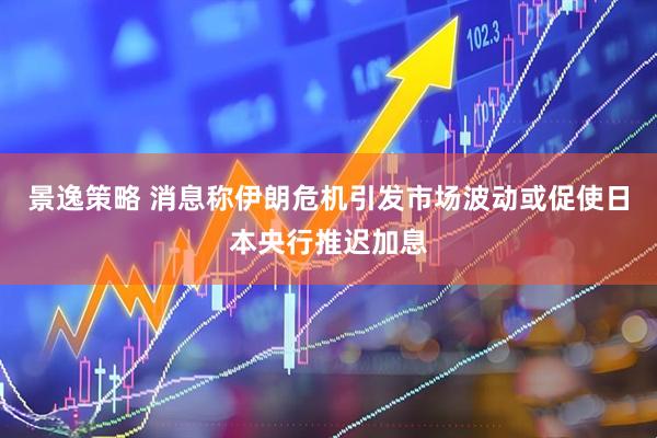 景逸策略 消息称伊朗危机引发市场波动或促使日本央行推迟加息