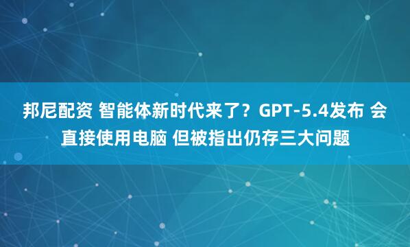 邦尼配资 智能体新时代来了？GPT-5.4发布 会直接使用电脑 但被指出仍存三大问题