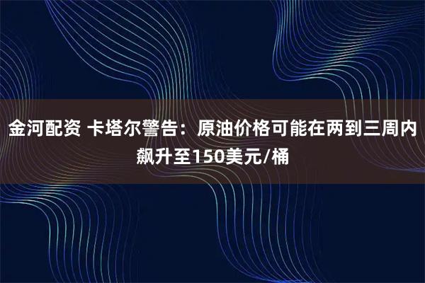 金河配资 卡塔尔警告：原油价格可能在两到三周内飙升至150美元/桶