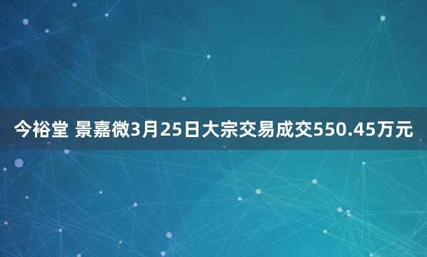 今裕堂 景嘉微3月25日大宗交易成交550.45万元