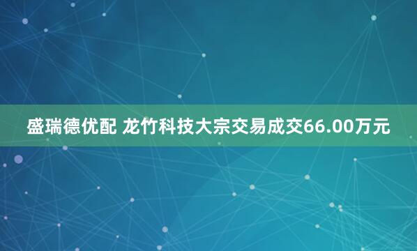 盛瑞德优配 龙竹科技大宗交易成交66.00万元