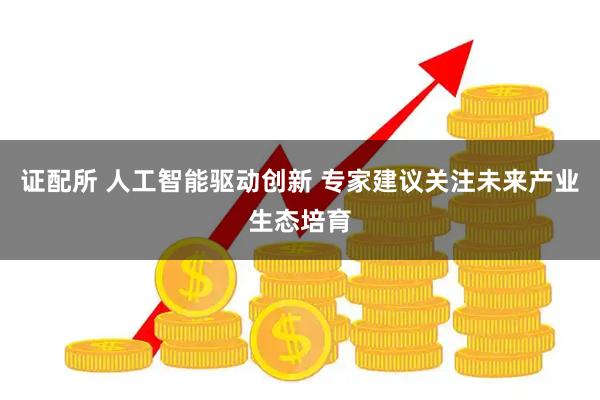 证配所 人工智能驱动创新 专家建议关注未来产业生态培育