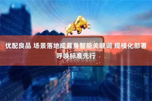 优配良品 场景落地成具身智能关键词 规模化部署呼唤标准先行
