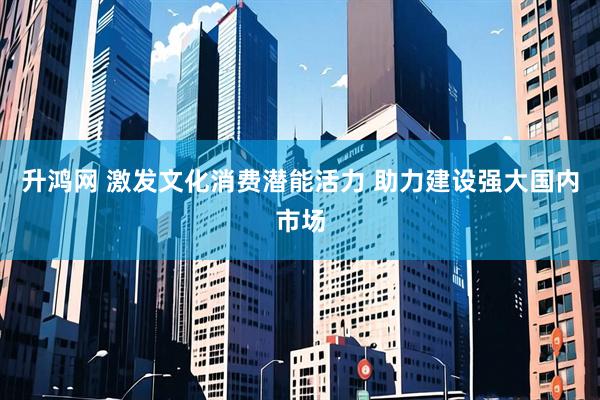升鸿网 激发文化消费潜能活力 助力建设强大国内市场