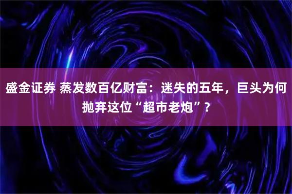 盛金证券 蒸发数百亿财富：迷失的五年，巨头为何抛弃这位“超市老炮”？