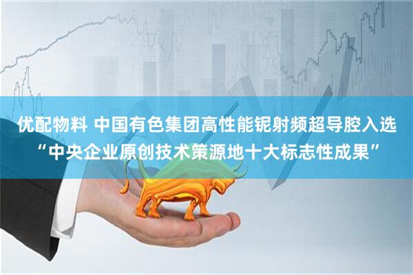 优配物料 中国有色集团高性能铌射频超导腔入选“中央企业原创技术策源地十大标志性成果”