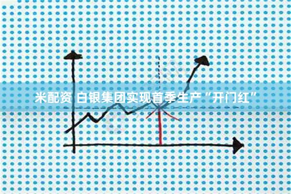 米配资 白银集团实现首季生产“开门红”