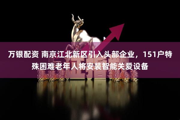 万银配资 南京江北新区引入头部企业，151户特殊困难老年人将安装智能关爱设备