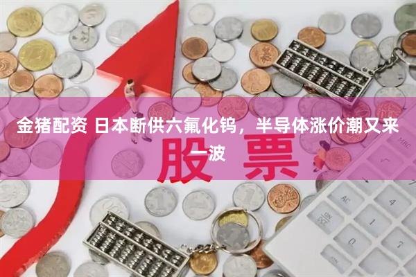 金猪配资 日本断供六氟化钨，半导体涨价潮又来一波
