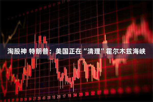 淘股神 特朗普：美国正在“清理”霍尔木兹海峡