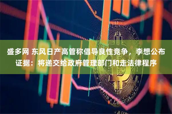 盛多网 东风日产高管称倡导良性竞争，李想公布证据：将递交给政府管理部门和走法律程序