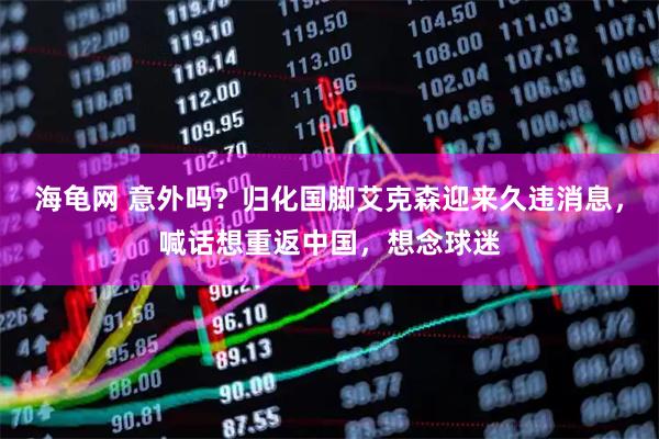海龟网 意外吗？归化国脚艾克森迎来久违消息，喊话想重返中国，想念球迷