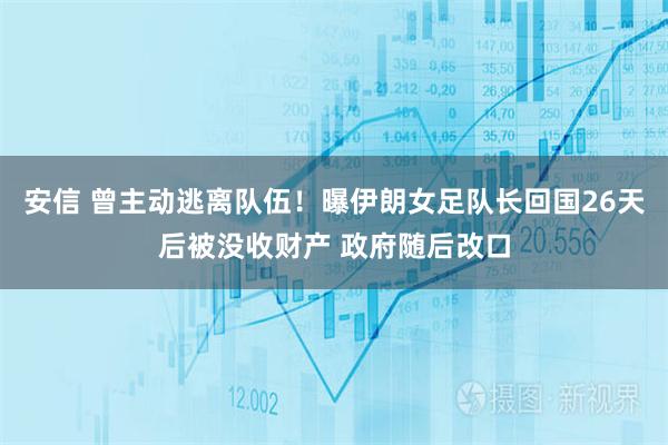 安信 曾主动逃离队伍！曝伊朗女足队长回国26天后被没收财产 政府随后改口