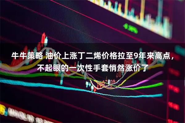 牛牛策略 油价上涨丁二烯价格拉至9年来高点，不起眼的一次性手套悄然涨价了