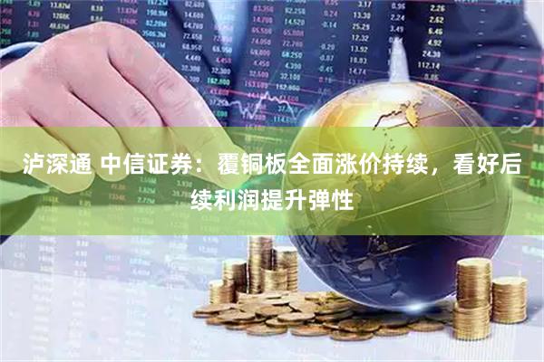 泸深通 中信证券：覆铜板全面涨价持续，看好后续利润提升弹性