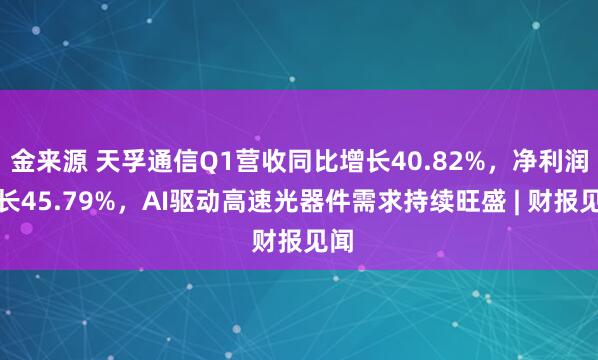 金来源 天孚通信Q1营收同比增长40.82%，净利润增长45.79%，AI驱动高速光器件需求持续旺盛 | 财报见闻