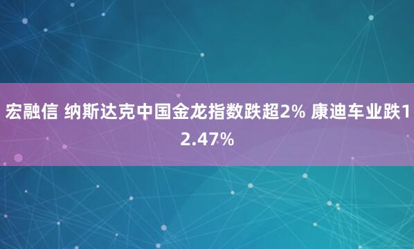 宏融信 纳斯达克中国金龙指数跌超2% 康迪车业跌12.47%