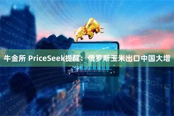 牛金所 PriceSeek提醒：俄罗斯玉米出口中国大增